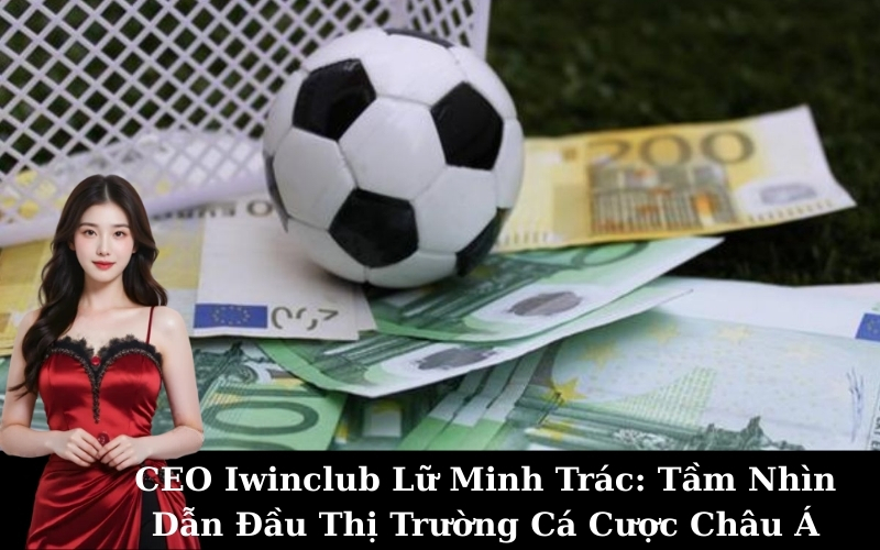 CEO Iwinclub Lữ Minh Trác: Tầm Nhìn Dẫn Đầu Thị Trường Cá Cược Châu Á