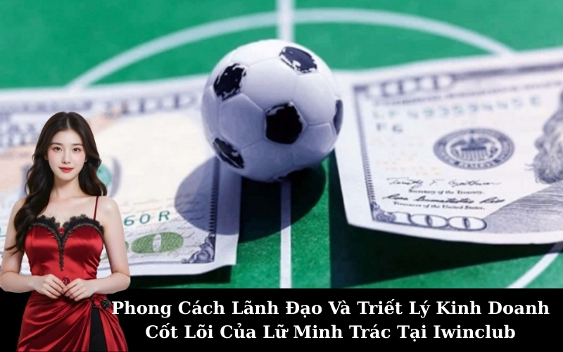 Phong Cách Lãnh Đạo Và Triết Lý Kinh Doanh Cốt Lõi Của Lữ Minh Trác Tại Iwinclub